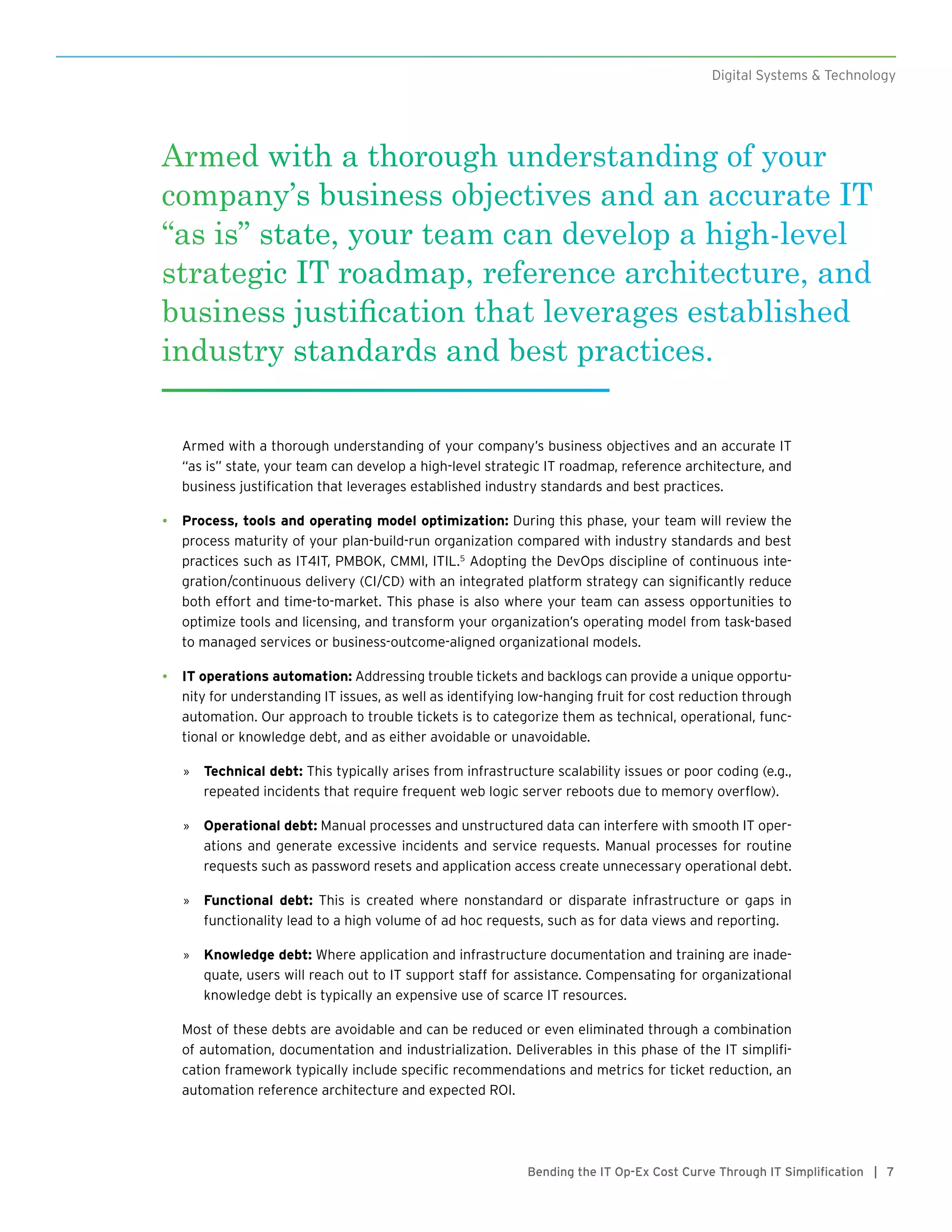 7Bending the IT Op-Ex Cost Curve Through IT Simplification |
Armed with a thorough understanding of your company’s business objectives and an accurate IT
“as is” state, your team can develop a high-level strategic IT roadmap, reference architecture, and
business justification that leverages established industry standards and best practices.
•	 Process, tools and operating model optimization: During this phase, your team will review the
process maturity of your plan-build-run organization compared with industry standards and best
practices such as IT4IT, PMBOK, CMMI, ITIL.5
Adopting the DevOps discipline of continuous inte-
gration/continuous delivery (CI/CD) with an integrated platform strategy can significantly reduce
both effort and time-to-market. This phase is also where your team can assess opportunities to
optimize tools and licensing, and transform your organization’s operating model from task-based
to managed services or business-outcome-aligned organizational models.
•	 IT operations automation: Addressing trouble tickets and backlogs can provide a unique opportu-
nity for understanding IT issues, as well as identifying low-hanging fruit for cost reduction through
automation. Our approach to trouble tickets is to categorize them as technical, operational, func-
tional or knowledge debt, and as either avoidable or unavoidable.
»» Technical debt: This typically arises from infrastructure scalability issues or poor coding (e.g.,
repeated incidents that require frequent web logic server reboots due to memory overflow).
»» Operational debt: Manual processes and unstructured data can interfere with smooth IT oper-
ations and generate excessive incidents and service requests. Manual processes for routine
requests such as password resets and application access create unnecessary operational debt.
»» Functional debt: This is created where nonstandard or disparate infrastructure or gaps in
functionality lead to a high volume of ad hoc requests, such as for data views and reporting.
»» Knowledge debt: Where application and infrastructure documentation and training are inade-
quate, users will reach out to IT support staff for assistance. Compensating for organizational
knowledge debt is typically an expensive use of scarce IT resources.
Most of these debts are avoidable and can be reduced or even eliminated through a combination
of automation, documentation and industrialization. Deliverables in this phase of the IT simplifi-
cation framework typically include specific recommendations and metrics for ticket reduction, an
automation reference architecture and expected ROI.
Digital Systems & Technology
Armed with a thorough understanding of your
company’s business objectives and an accurate IT
“as is” state, your team can develop a high-level
strategic IT roadmap, reference architecture, and
business justification that leverages established
industry standards and best practices.
 