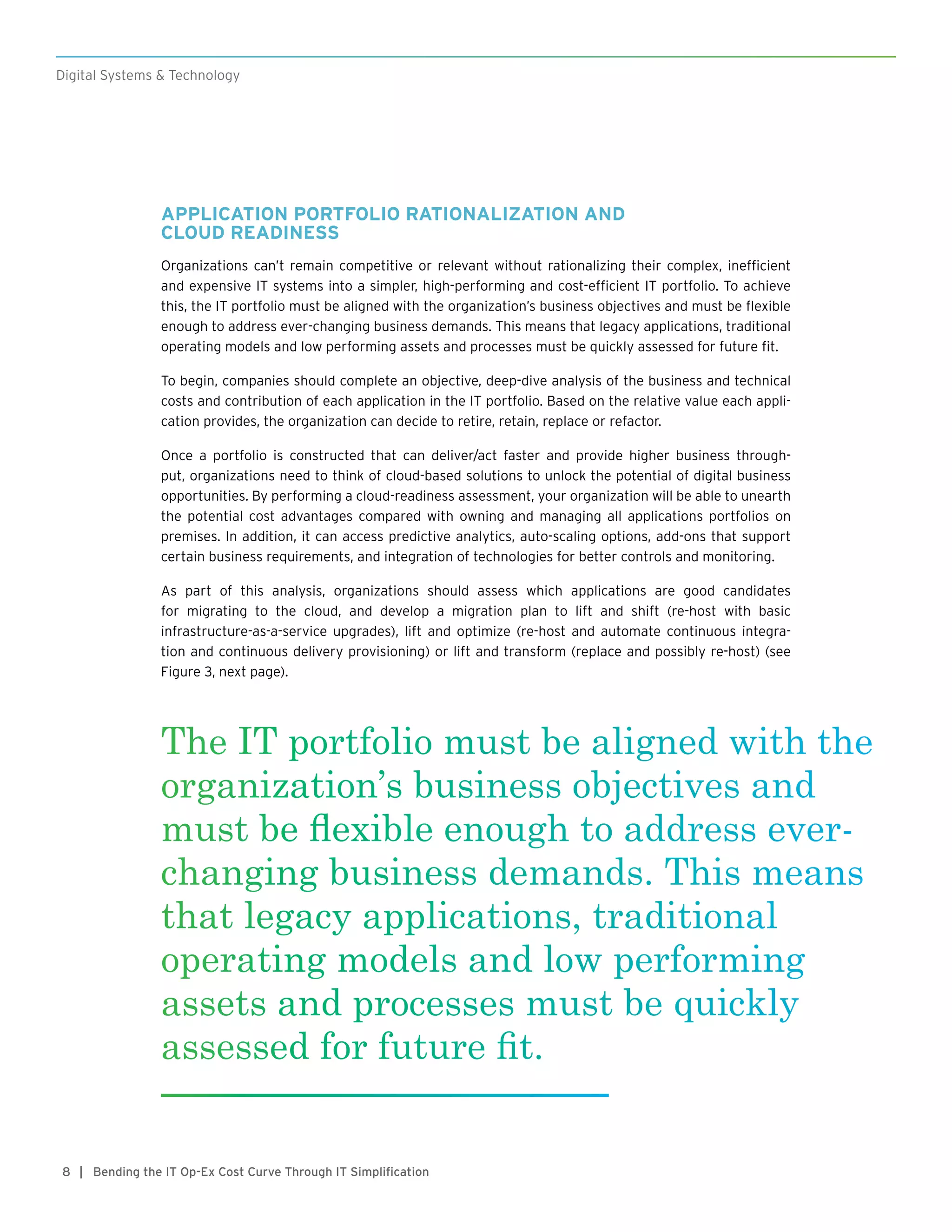 8
Digital Systems & Technology
| Bending the IT Op-Ex Cost Curve Through IT Simplification
APPLICATION PORTFOLIO RATIONALIZATION AND
CLOUD READINESS
Organizations can’t remain competitive or relevant without rationalizing their complex, inefficient
and expensive IT systems into a simpler, high-performing and cost-efficient IT portfolio. To achieve
this, the IT portfolio must be aligned with the organization’s business objectives and must be flexible
enough to address ever-changing business demands. This means that legacy applications, traditional
operating models and low performing assets and processes must be quickly assessed for future fit.
To begin, companies should complete an objective, deep-dive analysis of the business and technical
costs and contribution of each application in the IT portfolio. Based on the relative value each appli-
cation provides, the organization can decide to retire, retain, replace or refactor.
Once a portfolio is constructed that can deliver/act faster and provide higher business through-
put, organizations need to think of cloud-based solutions to unlock the potential of digital business
opportunities. By performing a cloud-readiness assessment, your organization will be able to unearth
the potential cost advantages compared with owning and managing all applications portfolios on
premises. In addition, it can access predictive analytics, auto-scaling options, add-ons that support
certain business requirements, and integration of technologies for better controls and monitoring.
As part of this analysis, organizations should assess which applications are good candidates
for migrating to the cloud, and develop a migration plan to lift and shift (re-host with basic
infrastructure-as-a-service upgrades), lift and optimize (re-host and automate continuous integra-
tion and continuous delivery provisioning) or lift and transform (replace and possibly re-host) (see
Figure 3, next page).
The IT portfolio must be aligned with the
organization’s business objectives and
must be flexible enough to address ever-
changing business demands. This means
that legacy applications, traditional
operating models and low performing
assets and processes must be quickly
assessed for future fit.
 