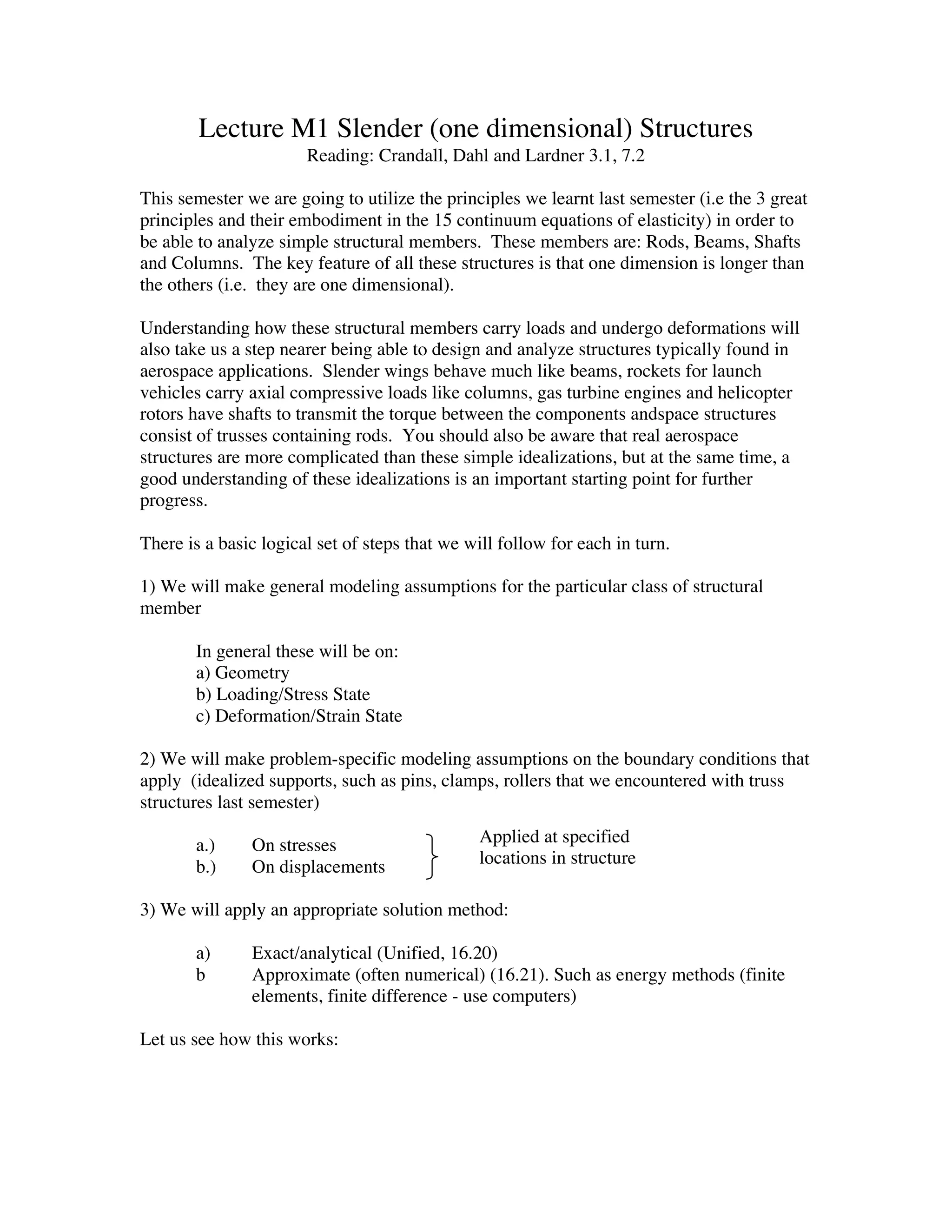 Lecture M1 Slender (one dimensional) Structures
                       Reading: Crandall, Dahl and Lardner 3.1, 7.2

This semester we are going to utilize the principles we learnt last semester (i.e the 3 great
principles and their embodiment in the 15 continuum equations of elasticity) in order to
be able to analyze simple structural members. These members are: Rods, Beams, Shafts
and Columns. The key feature of all these structures is that one dimension is longer than
the others (i.e. they are one dimensional).

Understanding how these structural members carry loads and undergo deformations will
also take us a step nearer being able to design and analyze structures typically found in
aerospace applications. Slender wings behave much like beams, rockets for launch
vehicles carry axial compressive loads like columns, gas turbine engines and helicopter
rotors have shafts to transmit the torque between the components andspace structures
consist of trusses containing rods. You should also be aware that real aerospace
structures are more complicated than these simple idealizations, but at the same time, a
good understanding of these idealizations is an important starting point for further
progress.

There is a basic logical set of steps that we will follow for each in turn.

1) We will make general modeling assumptions for the particular class of structural
member

       In general these will be on:
       a) Geometry
       b) Loading/Stress State
       c) Deformation/Strain State

2) We will make problem-specific modeling assumptions on the boundary conditions that
apply (idealized supports, such as pins, clamps, rollers that we encountered with truss
structures last semester)

       a.)     On stresses                      Applied at specified
       b.)     On displacements                 locations in structure

3) We will apply an appropriate solution method:

       a)      Exact/analytical (Unified, 16.20)
       b       Approximate (often numerical) (16.21). Such as energy methods (finite
               elements, finite difference - use computers)

Let us see how this works:
 