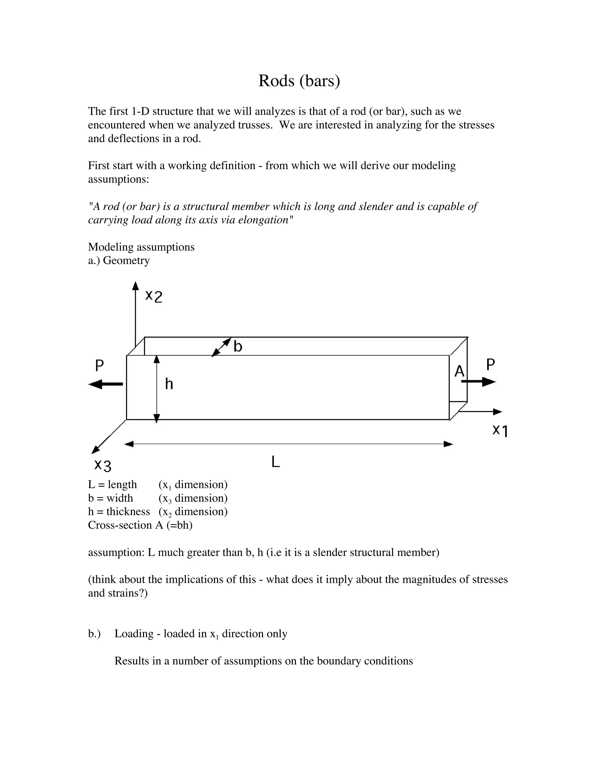 Rods (bars)
The first 1-D structure that we will analyzes is that of a rod (or bar), such as we
encountered when we analyzed trusses. We are interested in analyzing for the stresses
and deflections in a rod.

First start with a working definition - from which we will derive our modeling
assumptions:

"A rod (or bar) is a structural member which is long and slender and is capable of
carrying load along its axis via elongation"

Modeling assumptions
a.) Geometry




L = length    (x1 dimension)
b = width     (x3 dimension)
h = thickness (x2 dimension)
Cross-section A (=bh)

assumption: L much greater than b, h (i.e it is a slender structural member)

(think about the implications of this - what does it imply about the magnitudes of stresses
and strains?)


b.)   Loading - loaded in x1 direction only

      Results in a number of assumptions on the boundary conditions
 