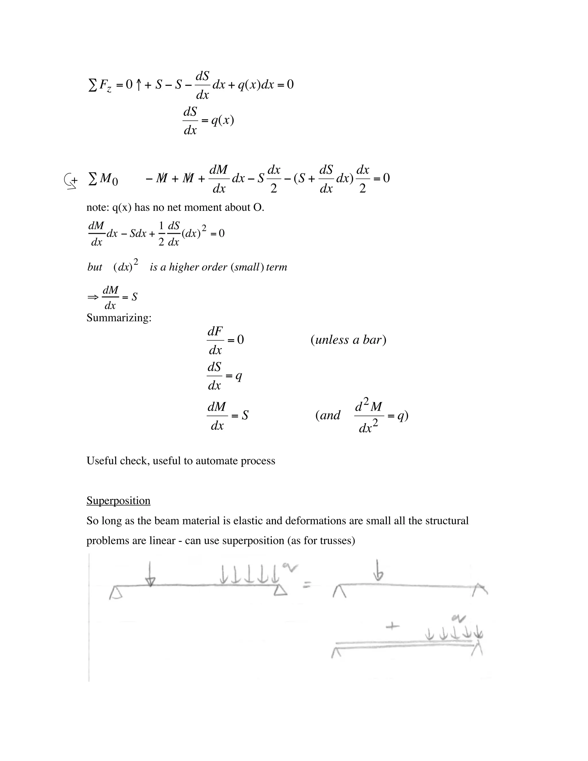 dS
      Â Fz = 0 ↑ + S - S -     dx + q(x)dx = 0
                            dx
                          dS
                             = q(x)
                          dx

                                dM        dx      dS    dx
    + Â M0        -M +M +
                   /  /             dx - S - (S +    dx) = 0
†                                dx       2       dx    2
     note: q(x) has no net moment about O.
      dM             1 dS
          dx - Sdx +      (dx) 2 = 0
†      dx            2 dx

      but (dx) 2 is a higher order (small) term
       dM
      ﬁ    =S
        dx
     Summarizing:
                                dF
                                   =0                  (unless a bar)
                                dx
                                dS
                                   =q
                                dx
                                dM                              d2M
                                    =S                  (and               = q)
                                 dx                                 dx 2

     Useful check, useful to automate process


     Superposition †
     So long as the beam material is elastic and deformations are small all the structural
     problems are linear - can use superposition (as for trusses)
 