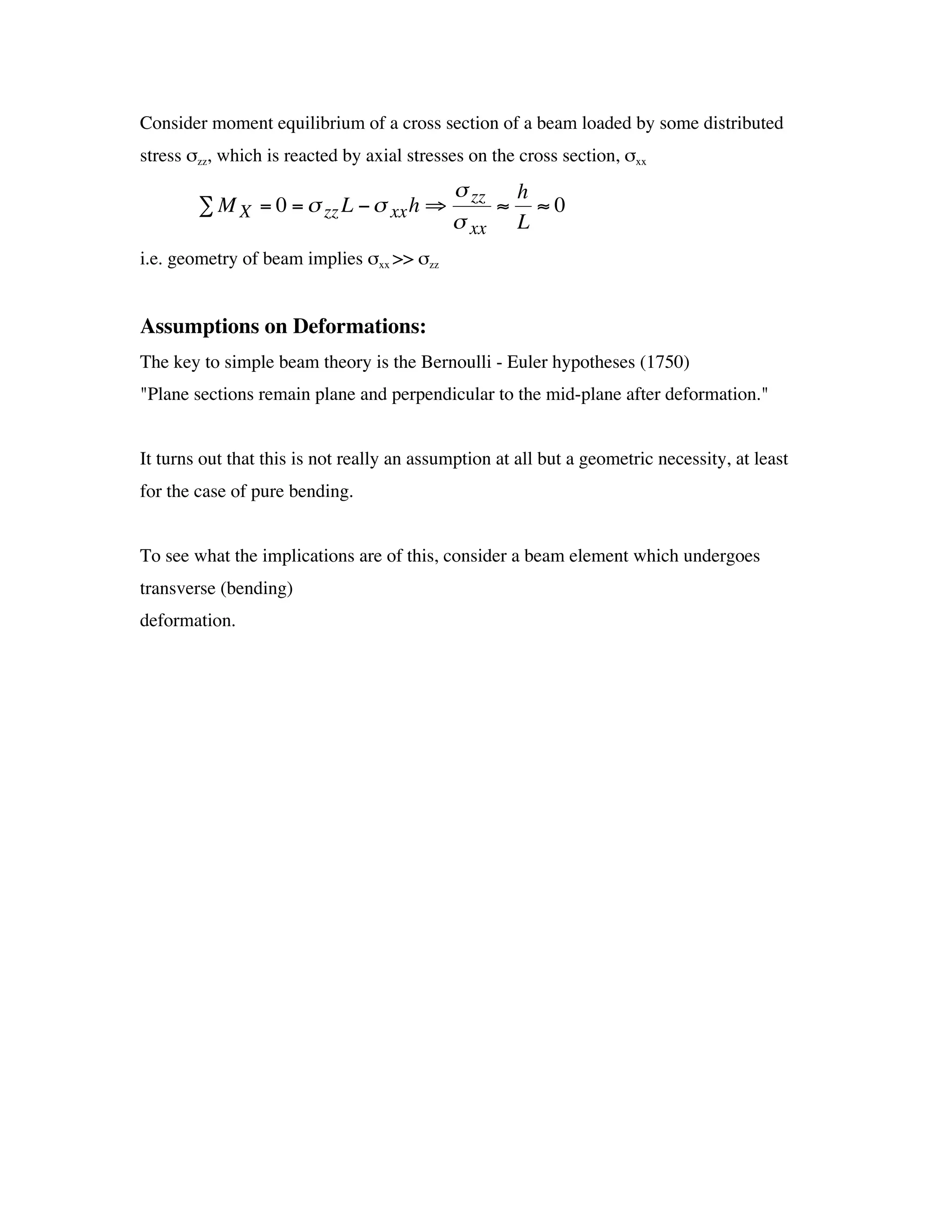 Consider moment equilibrium of a cross section of a beam loaded by some distributed
  stress szz, which is reacted by axial stresses on the cross section, sxx
                                              s zz h
          Â M X = 0 = s zz L - s xx h ﬁ           ª ª0
                                              s xx L
  i.e. geometry of beam implies sxx >> szz


† Assumptions on Deformations:

  The key to simple beam theory is the Bernoulli - Euler hypotheses (1750)
  "Plane sections remain plane and perpendicular to the mid-plane after deformation."


  It turns out that this is not really an assumption at all but a geometric necessity, at least
  for the case of pure bending.


  To see what the implications are of this, consider a beam element which undergoes
  transverse (bending)
  deformation.
 