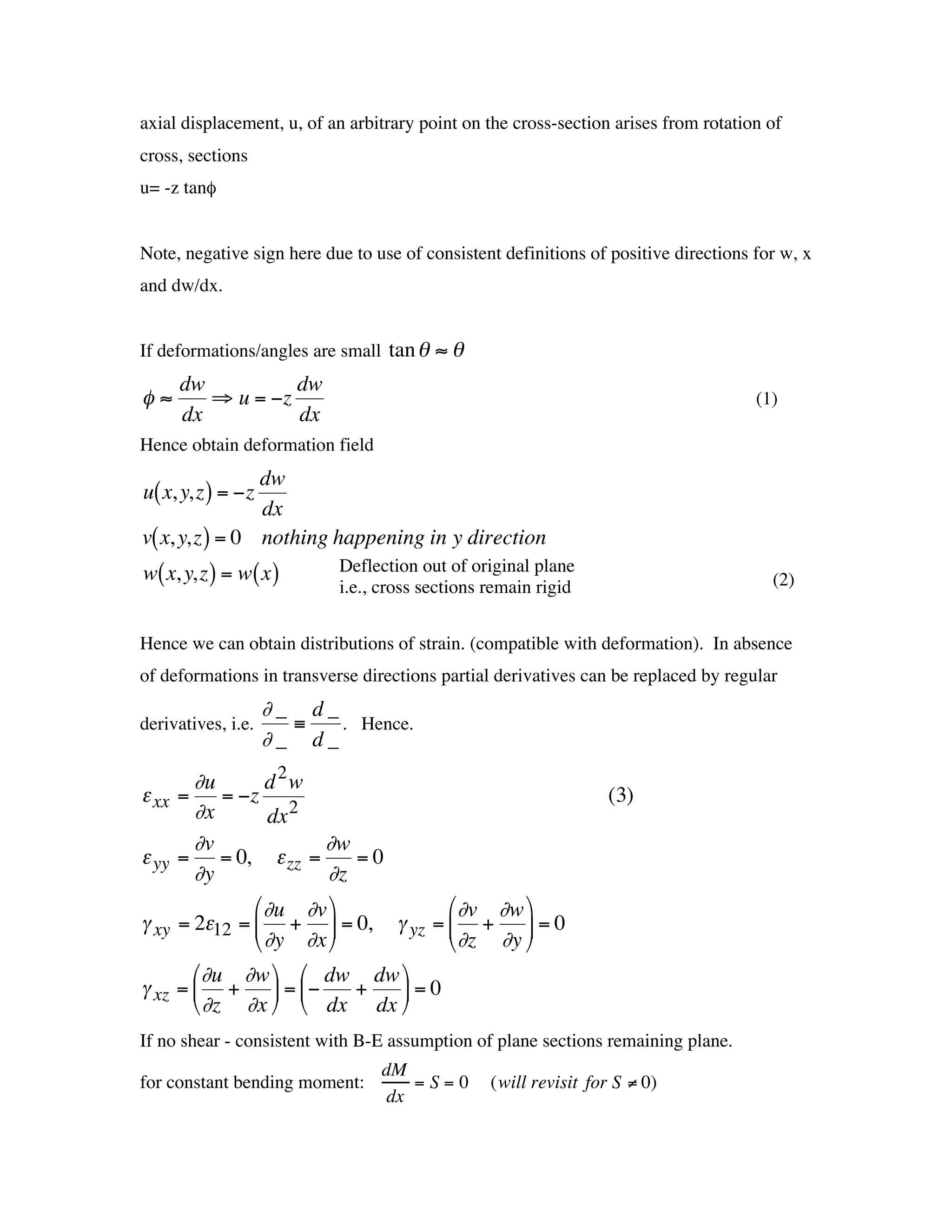 axial displacement, u, of an arbitrary point on the cross-section arises from rotation of
    cross, sections
    u= -z tanf


    Note, negative sign here due to use of consistent definitions of positive directions for w, x
    and dw/dx.


    If deformations/angles are small tan q ª q
        dw             dw
    fª      ﬁ u = -z                                                                     (1)
        dx             dx
                       †
    Hence obtain deformation field
                    dw
    u( x, y,z ) = -z
†                   dx
    v( x, y,z ) = 0 nothing happening in y direction
    w( x, y,z ) = w( x )       Deflection out of original plane
                               i.e., cross sections remain rigid                           (2)


    Hence we can obtain distributions of strain. (compatible with deformation). In absence
†   of deformations in transverse directions partial derivatives can be replaced by regular
                        ∂_ d_
    derivatives, i.e.     ≡   . Hence.
                        ∂_ d_
           ∂u       d 2w
    e xx =     = -z                                                 (3)
           ∂x       dx 2
        †
           ∂v            ∂w
    e yy = = 0, e zz =       =0
           ∂y             ∂z
                  Ê∂u ∂v ˆ          Ê∂v ∂w ˆ
    g xy = 2e12 = Á + ˜ = 0, g yz = Á + ˜ = 0
                  Ë ∂y ∂x ¯         Ë∂z ∂y ¯
           Ê∂u ∂w ˆ Ê dw dw ˆ
    g xz = Á + ˜ = Á-        +  ˜=0
           Ë ∂z ∂x ¯ Ë dx dx ¯
    If no shear - consistent with B-E assumption of plane sections remaining plane.
                                     dM
    for constant bending moment:         =S=0       (will revisit for S ≠ 0)
†                                     dx
 
