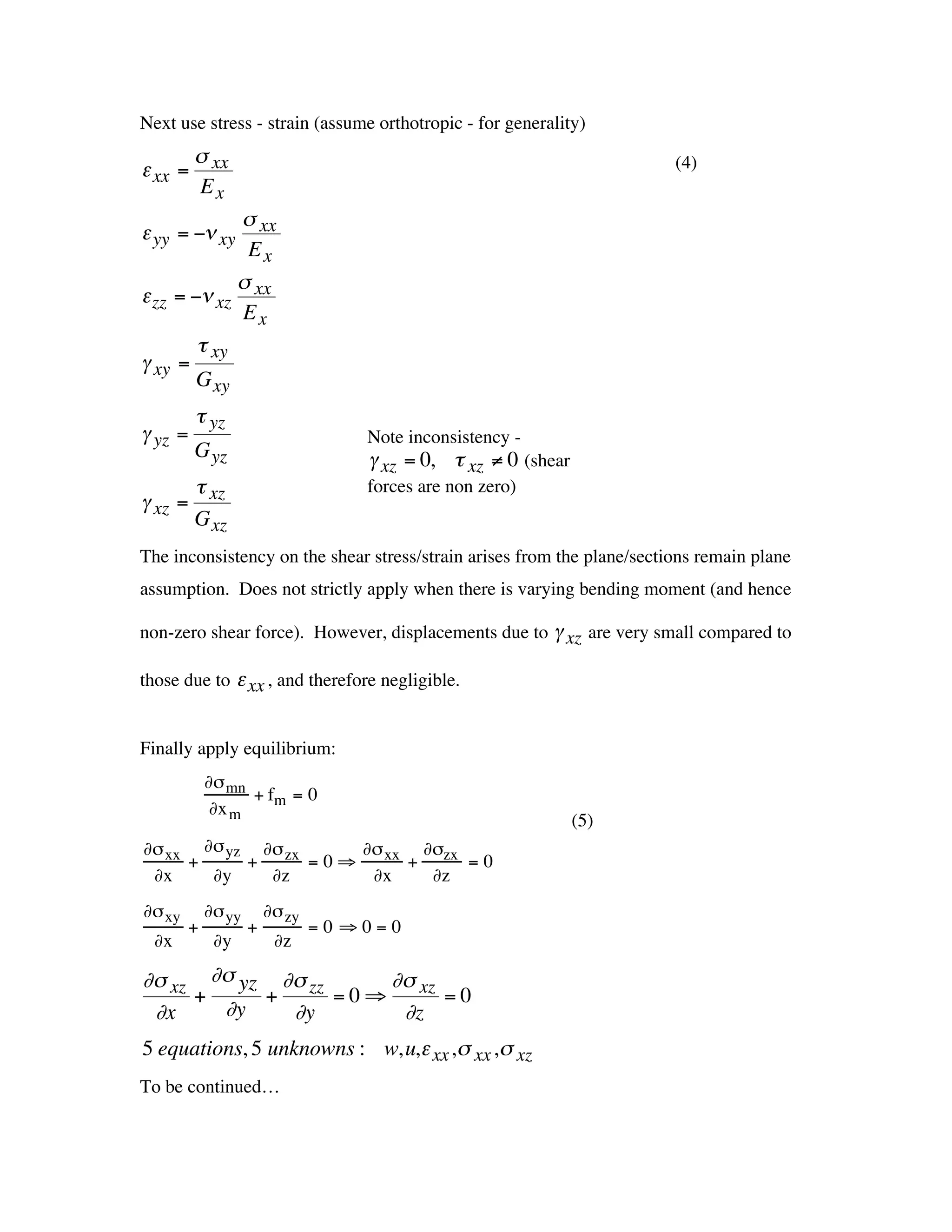 Next use stress - strain (assume orthotropic - for generality)
             s xx                                                           (4)
    e xx =
             Ex
                 s xx
    e yy = -n xy
                  Ex
                 s
    e zz = -n xz xx
                 Ex
            t xy
    g xy =
            G xy
             t yz
    g yz =                              Note inconsistency -
             G yz                       g xz = 0, t xz ≠ 0 (shear
          t                             forces are non zero)
    g xz = xz
          G xz
                      †
    The inconsistency on the shear stress/strain arises from the plane/sections remain plane
    assumption. Does not strictly apply when there is varying bending moment (and hence
†
    non-zero shear force). However, displacements due to g xz are very small compared to

    those due to e xx , and therefore negligible.

                                                     †
    Finally apply equilibrium:
     †          ∂s mn
                      + fm = 0
                 ∂x m
                                                                    (5)
    ∂s xx ∂s yz ∂s zx     ∂s xx ∂szx
         +     +      =0ﬁ      +     =0
     ∂x    ∂y    ∂z        ∂x    ∂z
    ∂s xy       ∂s yy       ∂s zy
            +           +           =0 ﬁ0=0
     ∂x          ∂y          ∂z

    ∂s xz ∂s yz ∂s zz     ∂s xz
         +     +      =0ﬁ       =0
     ∂x    ∂y    ∂y        ∂z
    5 equations, 5 unknowns : w,u,e xx ,s xx ,s xz
    To be continued…
†
†
 