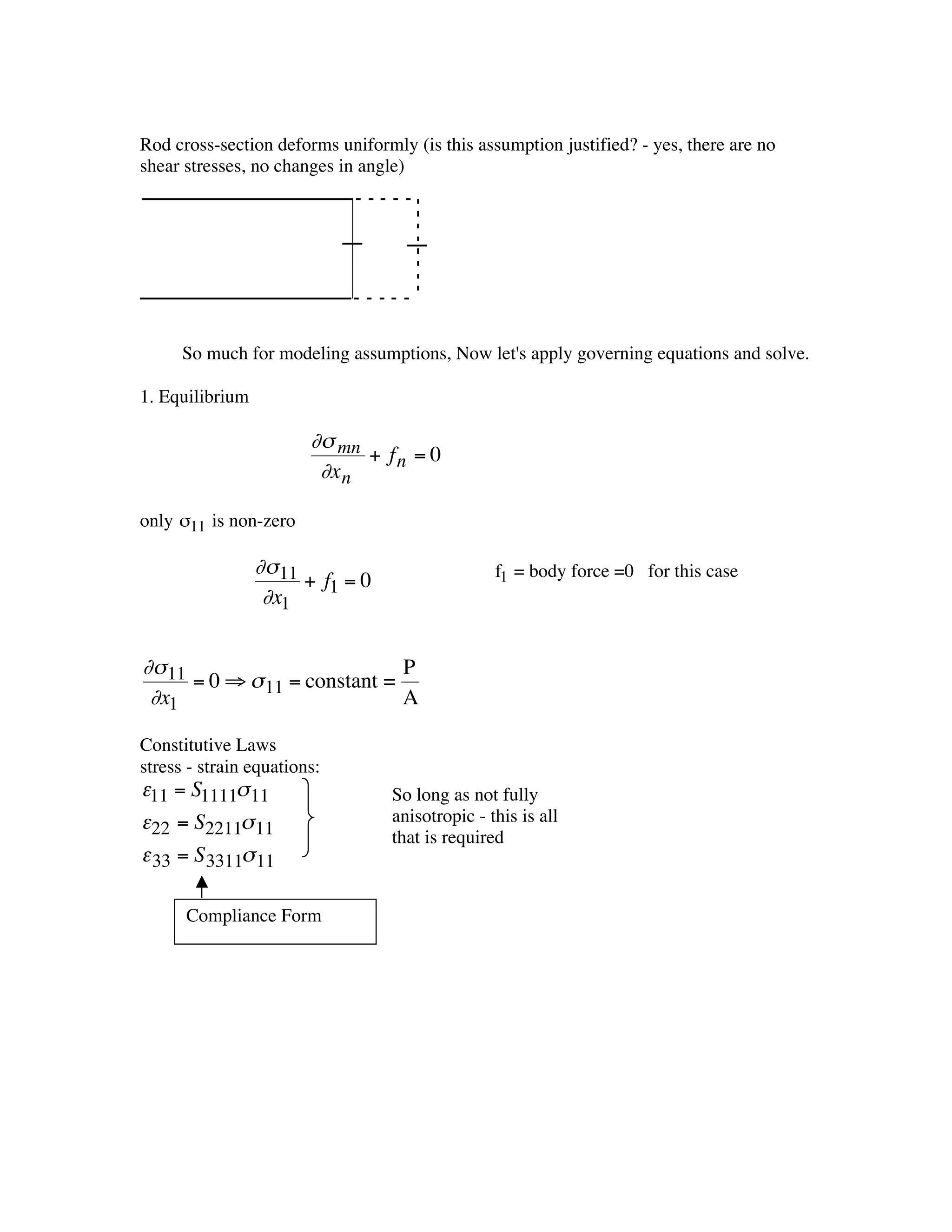 Rod cross-section deforms uniformly (is this assumption justified? - yes, there are no
    shear stresses, no changes in angle)




          So much for modeling assumptions, Now let's apply governing equations and solve.

    1. Equilibrium

                            ∂s mn
                                  + fn = 0
                             ∂x n

    only s11 is non-zero

               † ∂s 11                               f1 = body force =0 for this case
                       + f1 = 0
                  ∂x1


    ∂s 11                         P
          = 0 ﬁ s 11 = constant =
       †
     ∂x1                          A

    Constitutive Laws
    stress - strain equations:
†   e11 = S1111s 11                   So long as not fully
    e22 = S2211s 11                   anisotropic - this is all
                                      that is required
    e 33 = S 3311s 11

          Compliance Form
†
 