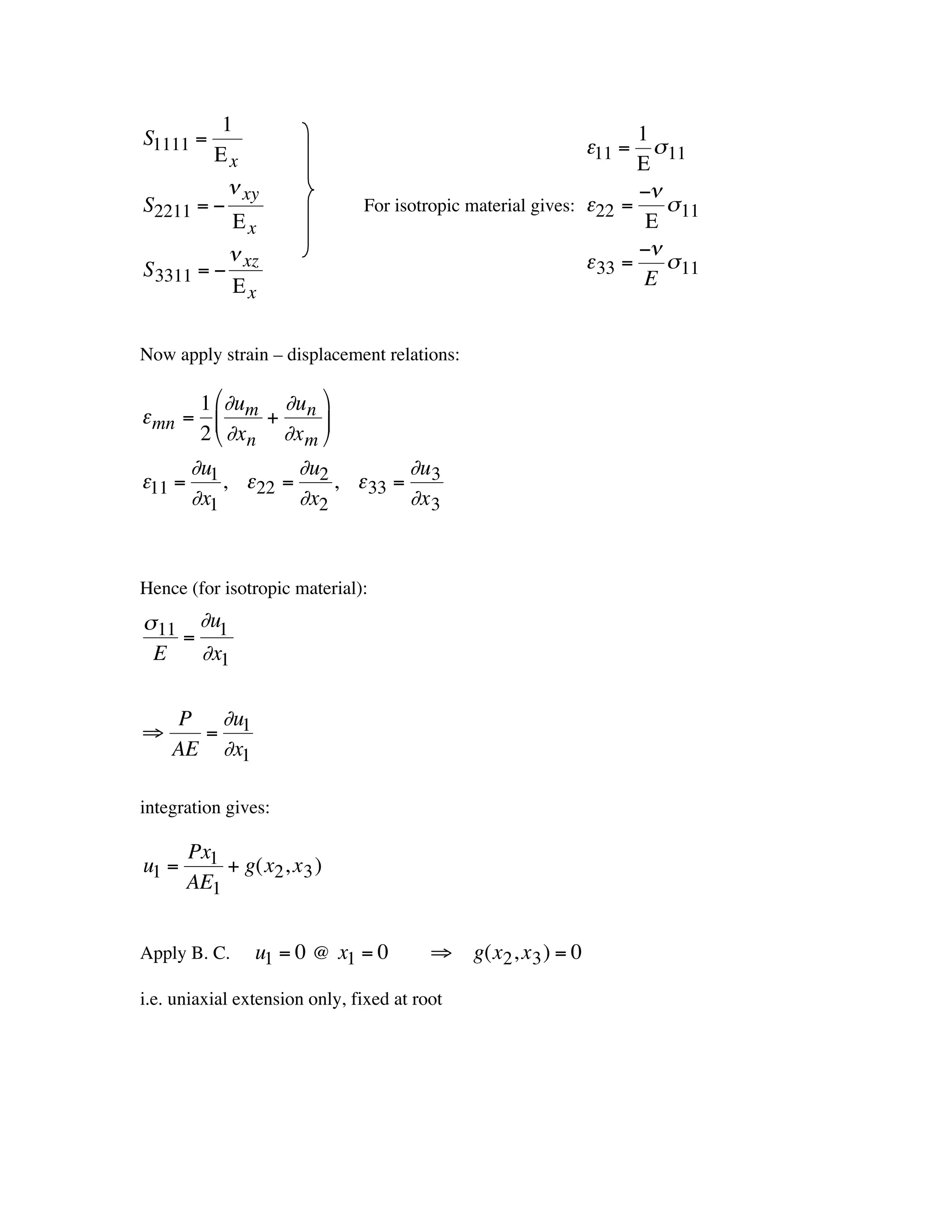 1                                                        1
    S1111 =                                                       e11 =  s 11
             Ex                                                        E
               n xy                                                    -n
    S2211 = -                      For isotropic material gives: e22 =    s 11
               Ex                                                       E
               n                                                       -n
    S 3311 = - xz                                                e 33 = s 11
                                                                        E
               Ex


    Now apply strain – displacement relations:
                                                    †
†
           1 Ê∂u   ∂u ˆ
    e mn = Á m + n ˜
           2 Ë ∂xn ∂x m ¯
          ∂u        ∂u        ∂u
    e11 = 1 , e22 = 2 , e 33 = 3
          ∂x1       ∂x2       ∂x 3



†   Hence (for isotropic material):
    s 11 ∂u1
        =
     E    ∂x1

        P ∂u1
    ﬁ     =
        AE ∂x1

    integration gives:

            Px1
    u1 =        + g(x2 , x 3 )
†           AE1


    Apply B. C.      u1 = 0 @ x1 = 0         ﬁ g(x2 , x 3 ) = 0
†
    i.e. uniaxial extension only, fixed at root

        †           †
 