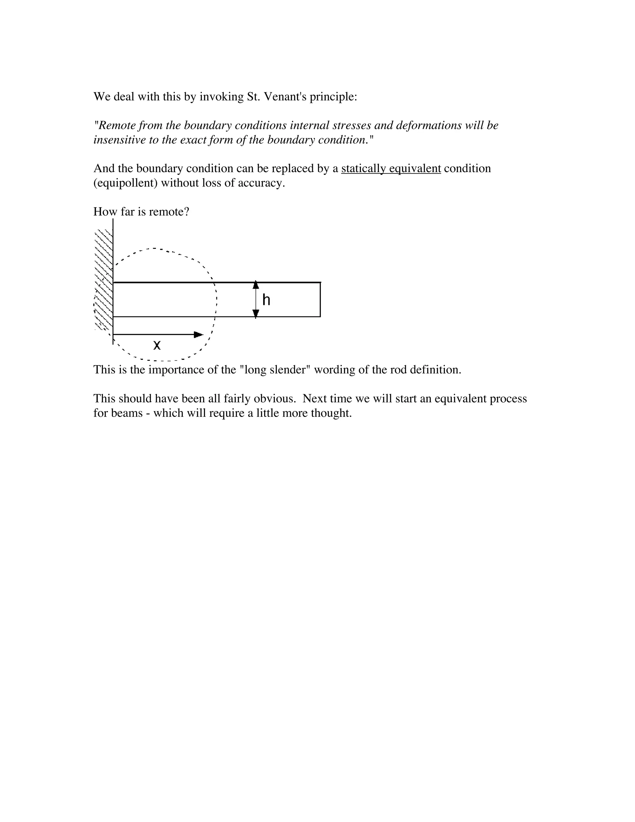 We deal with this by invoking St. Venant's principle:

"Remote from the boundary conditions internal stresses and deformations will be
insensitive to the exact form of the boundary condition."

And the boundary condition can be replaced by a statically equivalent condition
(equipollent) without loss of accuracy.

How far is remote?




This is the importance of the "long slender" wording of the rod definition.

This should have been all fairly obvious. Next time we will start an equivalent process
for beams - which will require a little more thought.
 