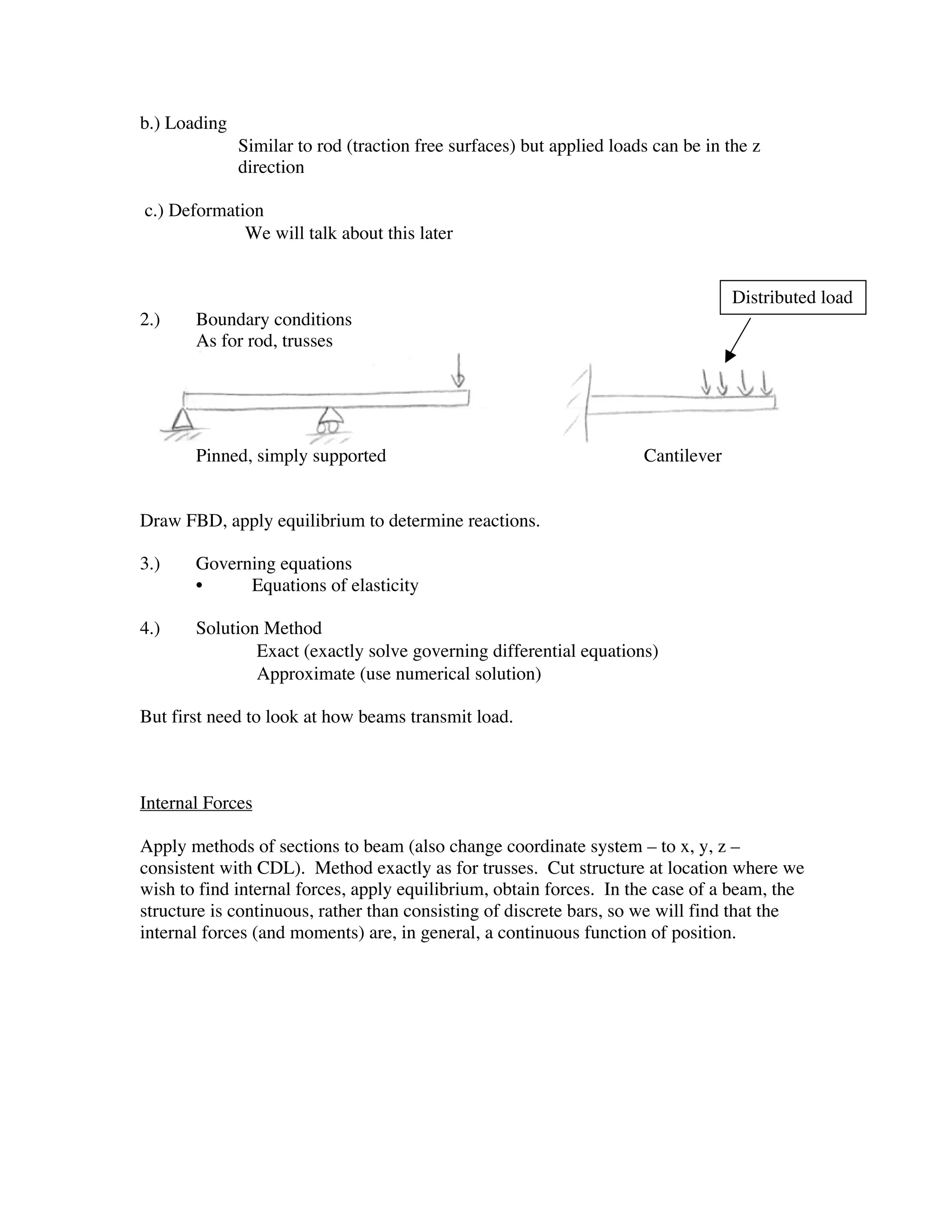 b.) Loading
         • Similar to rod (traction free surfaces) but applied loads can be in the z
              direction

c.) Deformation
         • We will talk about this later

                                                                                 Distributed load
2.)    Boundary conditions
       As for rod, trusses




       Pinned, simply supported                                     Cantilever


Draw FBD, apply equilibrium to determine reactions.

3.)    Governing equations
       •     Equations of elasticity

4.)    Solution Method
       •       Exact (exactly solve governing differential equations)
       •       Approximate (use numerical solution)

But first need to look at how beams transmit load.



Internal Forces

Apply methods of sections to beam (also change coordinate system – to x, y, z –
consistent with CDL). Method exactly as for trusses. Cut structure at location where we
wish to find internal forces, apply equilibrium, obtain forces. In the case of a beam, the
structure is continuous, rather than consisting of discrete bars, so we will find that the
internal forces (and moments) are, in general, a continuous function of position.
 