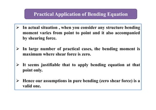 Practical Application of Bending Equation
 In actual situation , when you consider any structure bending
moment varies from point to point and it also accompanied
by shearing force.
 In large number of practical cases, the bending moment is
maximum where shear force is zero.
 It seems justifiable that to apply bending equation at that
point only.
 Hence our assumptions in pure bending (zero shear force) is a
valid one.
 