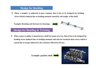Design for Bending
Design for Bending & Twisting
 When a member is subjected to pure rotation, then it has to be designed for bending
stress which is induced due to bending moment caused by self weight of the shaft.
 When a gear or pulley is mounted on a shaft by means of a key, then it has to be designed for
bending stress (induced due to bending moment) and also for torsional shear stress which is
caused due to torque induced by the resistance offered by the key .
Example: Rotating axle between two bearings.
Example: gearbox shaft
 