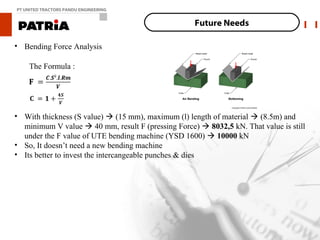 PT UNITED TRACTORS PANDU ENGINEERING


                                                    Future Needs

• Bending Force Analysis

    The Formula :




• With thickness (S value)  (15 mm), maximum (l) length of material  (8.5m) and
  minimum V value  40 mm, result F (pressing Force)  8032,5 kN. That value is still
  under the F value of UTE bending machine (YSD 1600)  10000 kN
• So, It doesn’t need a new bending machine
• Its better to invest the intercangeable punches & dies
 