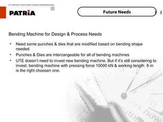 PT UNITED TRACTORS PANDU ENGINEERING


                                                      Future Needs



Bending Machine for Design & Process Needs

•    Need some punches & dies that are modified based on bending shape
     needed
•    Punches & Dies are intercangeable for all of bending machines
•    UTE doesn’t need to invest new bending machine. But if it’s still considering to
     invest, bending machine with pressing force 10000 kN & working length 8 m
     is the right choosen one.
 