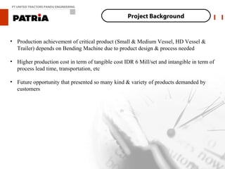 PT UNITED TRACTORS PANDU ENGINEERING


                                                   Project Background


• Production achievement of critical product (Small & Medium Vessel, HD Vessel &
  Trailer) depends on Bending Machine due to product design & process needed

• Higher production cost in term of tangible cost IDR 6 Mill/set and intangible in term of
  process lead time, transportation, etc

• Future opportunity that presented so many kind & variety of products demanded by
  customers
 