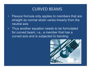 CURVED BEAMS
• Flexure formula only applies to members that are
straight as normal strain varies linearly from theg y
neutral axis
• Thus another equation needs to be formulated
for curved beam, i.e., a member that has a
curved axis and is subjected to bending
1
 