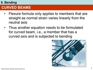 2005 Pearson Education South Asia Pte Ltd
6. Bending
1
CURVED BEAMS
• Flexure formula only applies to members that are
straight as normal strain varies linearly from the
neutral axis
• Thus another equation needs to be formulated
for curved beam, i.e., a member that has a
curved axis and is subjected to bending
 