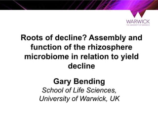 Gary Bending
School of Life Sciences,
University of Warwick, UK
Roots of decline? Assembly and
function of the rhizosphere
microbiome in relation to yield
decline
 