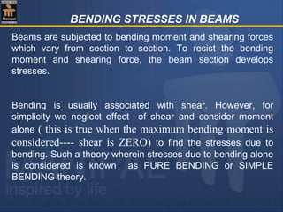 BENDING STRESSES IN BEAMS
Beams are subjected to bending moment and shearing forces
which vary from section to section. To resist the bending
moment and shearing force, the beam section develops
stresses.
Bending is usually associated with shear. However, for
simplicity we neglect effect of shear and consider moment
alone ( this is true when the maximum bending moment is
considered---- shear is ZERO) to find the stresses due to
bending. Such a theory wherein stresses due to bending alone
is considered is known as PURE BENDING or SIMPLE
BENDING theory.
 