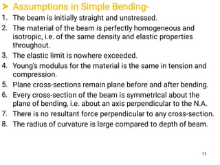  Assumptions in Simple Bending-
1.
2.
3.
4.
5.
6.
7.
8.
The beam is initially straight and unstressed.
The material of the beam is perfectly homogeneous and
isotropic, i.e. of the same density and elastic properties
throughout.
The elastic limit is nowhere exceeded.
Young's modulus for the material is the same in tension and
compression.
Plane cross-sections remain plane before and after bending.
Every cross-section of the beam is symmetrical about the
plane of bending, i.e. about an axis perpendicular to the N.A.
There is no resultant force perpendicular to any cross-section.
The radius of curvature is large compared to depth of beam.
11
 