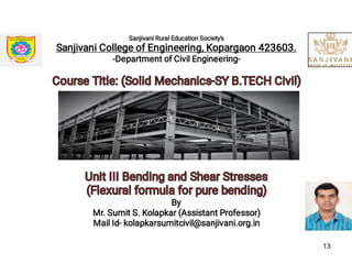 Sanjivani Rural Education Society's
Sanjivani College of Engineering, Kopargaon 423603.
-Department of Civil Engineering-
Course Title: (Solid Mechanics-SY B.TECH Civil)Course Title: (Solid Mechanics-SY B.TECH Civil)
Unit III Bending and Shear StressesUnit III Bending and Shear Stresses
(Flexural formula for pure bending)(Flexural formula for pure bending)
By
Mr. Sumit S. Kolapkar (Assistant Professor)
Mail Id- kolapkarsumitcivil@sanjivani.org.in
13
 
