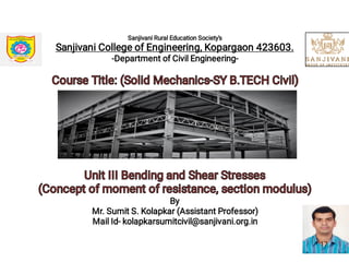 Sanjivani Rural Education Society's
Sanjivani College of Engineering, Kopargaon 423603.
-Department of Civil Engineering-
Course Title: (Solid Mechanics-SY B.TECH Civil)Course Title: (Solid Mechanics-SY B.TECH Civil)
Unit III Bending and Shear StressesUnit III Bending and Shear Stresses
(Concept of moment of resistance, section modulus)(Concept of moment of resistance, section modulus)
By
Mr. Sumit S. Kolapkar (Assistant Professor)
Mail Id- kolapkarsumitcivil@sanjivani.org.in
17
 