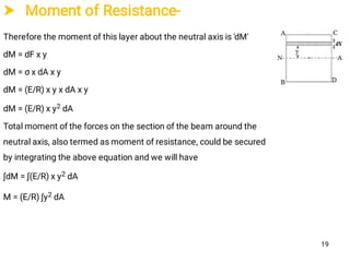  Moment of Resistance-
Therefore the moment of this layer about the neutral axis is 'dM'
dM = dF x y
dM = σ x dA x y
dM = (E/R) x y x dA x y
dM = (E/R) x y2 dA
Total moment of the forces on the section of the beam around the
neutral axis, also termed as moment of resistance, could be secured
by integrating the above equation and we will have
∫dM = ∫(E/R) x y2 dA
M = (E/R) ∫y2 dA
19
 