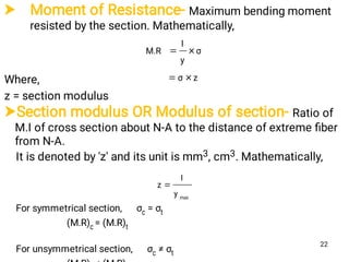  Moment of Resistance- Maximum bending moment
resisted by the section. Mathematically,
Where,
z = section modulus
zσ
σ
y
I
M.R


Section modulus OR Modulus of section- Ratio of
M.I of cross section about N-A to the distance of extreme ﬁber
from N-A.
It is denoted by 'z' and its unit is mm3, cm3. Mathematically,
For symmetrical section, σc = σt
(M.R)c = (M.R)t
For unsymmetrical section, σc ≠ σt
max
y
I
z 
22
 