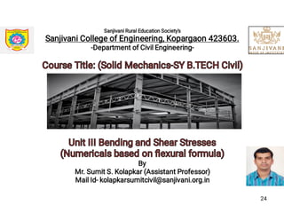 Sanjivani Rural Education Society's
Sanjivani College of Engineering, Kopargaon 423603.
-Department of Civil Engineering-
Course Title: (Solid Mechanics-SY B.TECH Civil)Course Title: (Solid Mechanics-SY B.TECH Civil)
Unit III Bending and Shear StressesUnit III Bending and Shear Stresses
(Numericals based on ﬂexural formula)(Numericals based on ﬂexural formula)
By
Mr. Sumit S. Kolapkar (Assistant Professor)
Mail Id- kolapkarsumitcivil@sanjivani.org.in
24
 