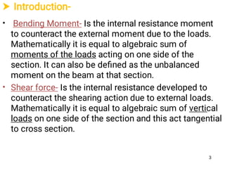  Introduction-
•
•
Bending Moment- Is the internal resistance moment
to counteract the external moment due to the loads.
Mathematically it is equal to algebraic sum of
moments of the loads acting on one side of the
section. It can also be deﬁned as the unbalanced
moment on the beam at that section.
Shear force- Is the internal resistance developed to
counteract the shearing action due to external loads.
Mathematically it is equal to algebraic sum of vertical
loads on one side of the section and this act tangential
to cross section.
3
 