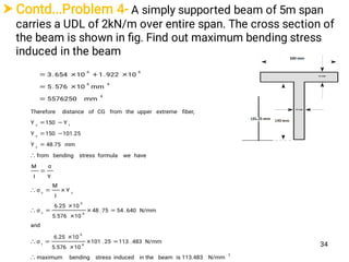 Contd...Problem 4- A simply supported beam of 5m span
carries a UDL of 2kN/m over entire span. The cross section of
the beam is shown in ﬁg. Find out maximum bending stress
induced in the beam
4
46
66
mm5576250
mm10576.5
10922.110654.3



2
6
6
t
6
6
c
cc
c
c
tc
N/mm113.483isbeamin theinducedstressbendingmaximum
N/mm483.11325.101
105.576
106.25
σ
and
N/mm640.5475.48
105.576
106.25
σ
Y
I
M
σ
Y
σ
I
M
haveweformulastressbendingfrom
mm48.75Y
101.25150Y
Y150Y
ﬁber,extremeupperthefromCGofdistanceTherefore















34
 
