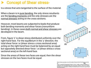  Concept of Shear stress-
Is a stress that acts tangential to the surface of the material.
When a beam is in pure bending, the only stress resultants
are the bending moments and the only stresses are the
normal stresses acting on the cross sections.
However, most beams are subjected to loads that produce
both bending moments and shear forces (nonuniform
bending). In these cases,both normal and shear stresses are
developed in the beam.
From, ﬁgure 'ꞇ' is shear stress distributed uniformly over the
right-hand face. For the equilibrium in the 'y' direction, the
total shear force i.e (shear stress x cross sectional area)
acting on the right-hand face must be balanced by an equal
but oppositely directed shear force i.e (shear stress x cross
sectional area) on the left-hand face.
Since the areas of these two faces are equal, then the shear
stresses on the two faces must be equal.
https://www.google.com/url?sa=i&url=https%3A%2F%2Fwww.civil.iitb.
ac.
in%2F~naresh%2Fteaching%2Fce221%2FL7_shear_stress_in_beams_v1.
pdf&psig=AOvVaw0lMUVvNg7P6JTpnzVsH73r&ust=1594195120982
000&source=images&cd=vfe&ved=0CAIQjRxqFwoTCICO3eTUuuoCFQAA
39
 