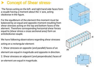  Concept of Shear stress-
The forces acting on the left- and right-hand side faces form
a couple having a moment about the 'z' axis, acting
clockwise in the ﬁgure.
For the equilibrium of the element this moment must be
balanced by an equal and opposite moment resulting from
shear stresses acting on the top and bottom faces of the
element. Therefore corresponding horizontal shear forces
equal to (shear stress x cross sectional area) form an
anticlockwise couple.
We have following observations regarding shear stresses
acting on a rectangular element:
1. Shear stresses on opposite (and parallel) faces of an
element are equal in magnitude and opposite in direction.
2. Shear stresses on adjacent (and perpendicular) faces of
an element are equal in magnitude.
40
 