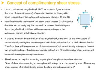  Concept of complimentary shear stress-
•
•
Let us consider a rectangular block ABCD as shown in ﬁgure. Assume
that a set of shear stresses (ꞇ) of opposite direction, as displayed in
ﬁgure, is applied over the surfaces of rectangular block i.e. AB and CD.
Now if we consider the effect of this set of shear stresses (ꞇ) of opposite
direction, we can easily say that there will be zero net force acting over
the rectangular block but there will be one couple acting over the
rectangular block in anticlockwise direction.
• In order to maintain the equillibrium of rectangular block, there must be one more couple of
similar intensity acting over the rectangular block in opposite direction i.e. in clockwise direction.
Therefore, there will be one more set of shear stresses (ꞇ’) of same intensity acting over the rest
two opposite surfaces of rectangular block i.e side AD and BC and this set of shear stresses will
be termed as complementary shear stress.
• Therefore we can say that according to principle of complementary shear stresses,
“A set of shear stresses acting across a plane will always be accompanied by a set of balancing
shear stresses of similar intensity across the plane and acting normal to it” 42
 