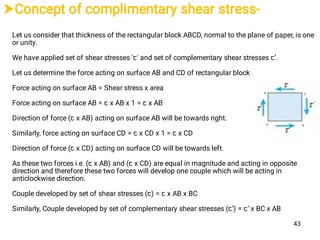 Concept of complimentary shear stress-
Let us consider that thickness of the rectangular block ABCD, normal to the plane of paper, is one
or unity.
We have applied set of shear stresses 'ꞇ' and set of complementary shear stresses ꞇ’.
Let us determine the force acting on surface AB and CD of rectangular block
Force acting on surface AB = Shear stress x area
Force acting on surface AB = ꞇ x AB x 1 = ꞇ x AB
Direction of force (ꞇ x AB) acting on surface AB will be towards right.
Similarly, force acting on surface CD = ꞇ x CD x 1 = ꞇ x CD
Direction of force (ꞇ x CD) acting on surface CD will be towards left.
As these two forces i.e. (ꞇ x AB) and (ꞇ x CD) are equal in magnitude and acting in opposite
direction and therefore these two forces will develop one couple which will be acting in
anticlockwise direction.
Couple developed by set of shear stresses (ꞇ) = ꞇ x AB x BC
Similarly, Couple developed by set of complementary shear stresses (ꞇ’) = ꞇ’ x BC x AB
43
 