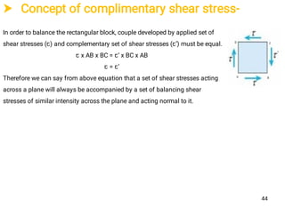  Concept of complimentary shear stress-
In order to balance the rectangular block, couple developed by applied set of
shear stresses (ꞇ) and complementary set of shear stresses (ꞇ’) must be equal.
ꞇ x AB x BC = ꞇ’ x BC x AB
ꞇ = ꞇ’
Therefore we can say from above equation that a set of shear stresses acting
across a plane will always be accompanied by a set of balancing shear
stresses of similar intensity across the plane and acting normal to it.
44
 