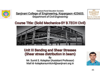 Sanjivani Rural Education Society's
Sanjivani College of Engineering, Kopargaon 423603.
-Department of Civil Engineering-
Course Title: (Solid Mechanics-SY B.TECH Civil)Course Title: (Solid Mechanics-SY B.TECH Civil)
Unit III Bending and Shear StressesUnit III Bending and Shear Stresses
(Shear stress distribution in beam)(Shear stress distribution in beam)
By
Mr. Sumit S. Kolapkar (Assistant Professor)
Mail Id- kolapkarsumitcivil@sanjivani.org.in
45
 
