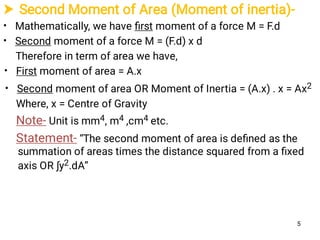  Second Moment of Area (Moment of inertia)-
•
•
•
•
Mathematically, we have ﬁrst moment of a force M = F.d
Second moment of a force M = (F.d) x d
Therefore in term of area we have,
First moment of area = A.x
Second moment of area OR Moment of Inertia = (A.x) . x = Ax2
Where, x = Centre of Gravity
Note- Unit is mm4, m4 ,cm4 etc.
Statement- “The second moment of area is deﬁned as the
summation of areas times the distance squared from a ﬁxed
axis OR ∫y2.dA”
5
 