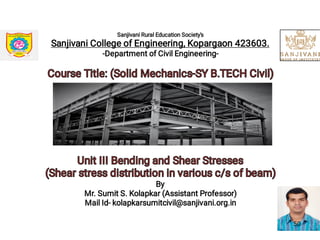 Sanjivani Rural Education Society's
Sanjivani College of Engineering, Kopargaon 423603.
-Department of Civil Engineering-
Course Title: (Solid Mechanics-SY B.TECH Civil)Course Title: (Solid Mechanics-SY B.TECH Civil)
Unit III Bending and Shear StressesUnit III Bending and Shear Stresses
(Shear stress distribution in various c/s of beam)(Shear stress distribution in various c/s of beam)
By
Mr. Sumit S. Kolapkar (Assistant Professor)
Mail Id- kolapkarsumitcivil@sanjivani.org.in
50
 