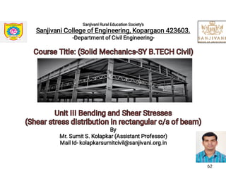 Sanjivani Rural Education Society's
Sanjivani College of Engineering, Kopargaon 423603.
-Department of Civil Engineering-
Course Title: (Solid Mechanics-SY B.TECH Civil)Course Title: (Solid Mechanics-SY B.TECH Civil)
Unit III Bending and Shear StressesUnit III Bending and Shear Stresses
(Shear stress distribution in rectangular c/s of beam)(Shear stress distribution in rectangular c/s of beam)
By
Mr. Sumit S. Kolapkar (Assistant Professor)
Mail Id- kolapkarsumitcivil@sanjivani.org.in
62
 