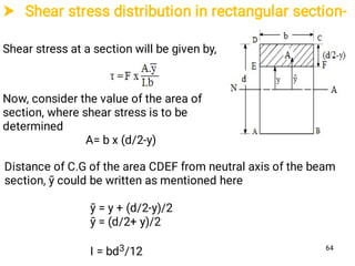 Shear stress distribution in rectangular section-
Shear stress at a section will be given by,
Now, consider the value of the area of
section, where shear stress is to be
determined
A= b x (d/2-y)
Distance of C.G of the area CDEF from neutral axis of the beam
section, ȳ could be written as mentioned here
ȳ = y + (d/2-y)/2
ȳ = (d/2+ y)/2
I = bd3/12 64
 