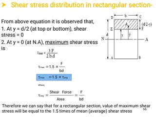  Shear stress distribution in rectangular section-
From above equation it is observed that,
1. At y = d/2 (at top or bottom), shear
stress = 0
2. At y = 0 (at N.A), maximum shear stress
is
bd
F
Area
ForceShear
τ
τ1.5τ
bd
F
1.5τ
avg
Where,
avgmax
max



Therefore we can say that for a rectangular section, value of maximum shear
stress will be equal to the 1.5 times of mean (average) shear stress
66
 