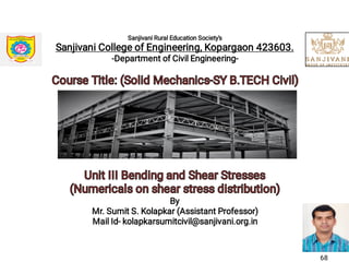 Sanjivani Rural Education Society's
Sanjivani College of Engineering, Kopargaon 423603.
-Department of Civil Engineering-
Course Title: (Solid Mechanics-SY B.TECH Civil)Course Title: (Solid Mechanics-SY B.TECH Civil)
Unit III Bending and Shear StressesUnit III Bending and Shear Stresses
(Numericals on shear stress distribution)(Numericals on shear stress distribution)
By
Mr. Sumit S. Kolapkar (Assistant Professor)
Mail Id- kolapkarsumitcivil@sanjivani.org.in
68
 