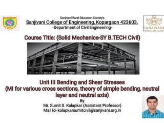 Sanjivani Rural Education Society's
Sanjivani College of Engineering, Kopargaon 423603.
-Department of Civil Engineering-
Course Title: (Solid Mechanics-SY B.TECH Civil)Course Title: (Solid Mechanics-SY B.TECH Civil)
Unit III Bending and Shear StressesUnit III Bending and Shear Stresses
(MI for various cross sections, theory of simple bending, neutral
layer and neutral axis)
(MI for various cross sections, theory of simple bending, neutral
layer and neutral axis)
By
Mr. Sumit S. Kolapkar (Assistant Professor)
Mail Id- kolapkarsumitcivil@sanjivani.org.in
7
 