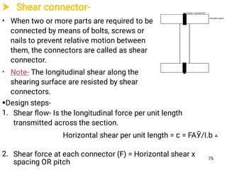  Shear connector-
•
•
When two or more parts are required to be
connected by means of bolts, screws or
nails to prevent relative motion between
them, the connectors are called as shear
connector.
Note- The longitudinal shear along the
shearing surface are resisted by shear
connectors.
75

1.
2.
Design steps-
Shear ﬂow- Is the longitudinal force per unit length
transmitted across the section.
‫؞‬Horizontal shear per unit length = ꞇ = FAӮ/I.b
Shear force at each connector (F) = Horizontal shear x
spacing OR pitch
 