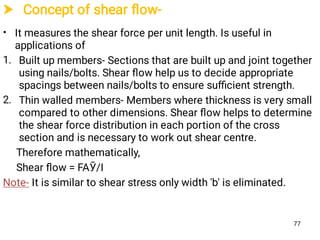  Concept of shear ﬂow-
•
1.
2.
It measures the shear force per unit length. Is useful in
applications of
Built up members- Sections that are built up and joint together
using nails/bolts. Shear ﬂow help us to decide appropriate
spacings between nails/bolts to ensure suﬃcient strength.
Thin walled members- Members where thickness is very small
compared to other dimensions. Shear ﬂow helps to determine
the shear force distribution in each portion of the cross
section and is necessary to work out shear centre.
Therefore mathematically,
Shear ﬂow = FAӮ/I
Note- It is similar to shear stress only width 'b' is eliminated.
77
 