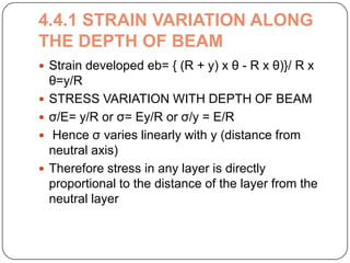 4.4.1 STRAIN VARIATION ALONG
THE DEPTH OF BEAM
 Strain developed eb= { (R + y) x θ - R x θ)}/ R x





θ=y/R
STRESS VARIATION WITH DEPTH OF BEAM
σ/E= y/R or σ= Ey/R or σ/y = E/R
Hence σ varies linearly with y (distance from
neutral axis)
Therefore stress in any layer is directly
proportional to the distance of the layer from the
neutral layer

 