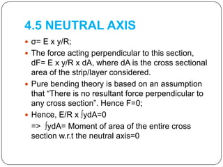 4.5 NEUTRAL AXIS
 σ= E x y/R;
 The force acting perpendicular to this section,

dF= E x y/R x dA, where dA is the cross sectional
area of the strip/layer considered.
 Pure bending theory is based on an assumption
that “There is no resultant force perpendicular to
any cross section”. Hence F=0;
 Hence, E/R x ∫ydA=0
=> ∫ydA= Moment of area of the entire cross
section w.r.t the neutral axis=0

 