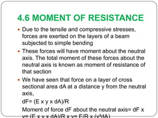 4.6 MOMENT OF RESISTANCE
 Due to the tensile and compressive stresses,

forces are exerted on the layers of a beam
subjected to simple bending
 These forces will have moment about the neutral
axis. The total moment of these forces about the
neutral axis is known as moment of resistance of
that section
 We have seen that force on a layer of cross
sectional area dA at a distance y from the neutral
axis,
dF= (E x y x dA)/R
Moment of force dF about the neutral axis= dF x

 