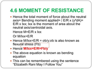 4.6 MOMENT OF RESISTANCE
 Hence the total moment of force about the neutral






axis= Bending moment applied= ∫ E/R x (y²dA)=
E/R x Ixx; Ixx is the moment of area about the
neutral axis/centroidal axis.
Hence M=E/R x Ixx
Or M/Ixx=E/R
Hence M/Ixx=E/R = σb/y;σb is also known as
flexural stress (Fb)
Hence M/Ixx=E/R=Fb/y
The above equation is known as bending
equation
This can be remembered using the sentence
“Elizabeth Rani May I Follow You”

 
