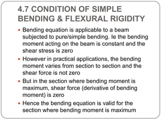 4.7 CONDITION OF SIMPLE
BENDING & FLEXURAL RIGIDITY
 Bending equation is applicable to a beam

subjected to pure/simple bending. Ie the bending
moment acting on the beam is constant and the
shear stress is zero
 However in practical applications, the bending
moment varies from section to section and the
shear force is not zero
 But in the section where bending moment is
maximum, shear force (derivative of bending
moment) is zero
 Hence the bending equation is valid for the
section where bending moment is maximum

 