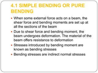 4.1 SIMPLE BENDING OR PURE
BENDING
 When some external force acts on a beam, the

shear force and bending moments are set up at
all the sections of the beam
 Due to shear force and bending moment, the
beam undergoes deformation. The material of the
beam offers resistance to deformation
 Stresses introduced by bending moment are
known as bending stresses
 Bending stresses are indirect normal stresses

 